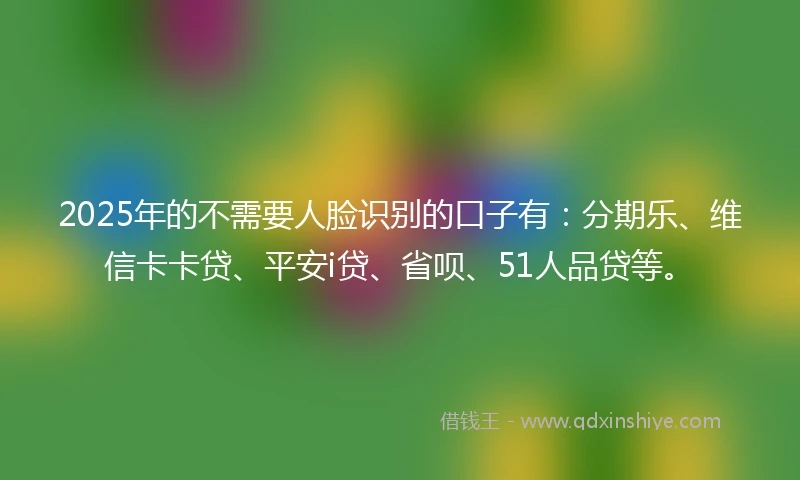 2025年的不需要人脸识别的口子有：分期乐、维信卡卡贷、平安i贷、省呗、51人品贷等。