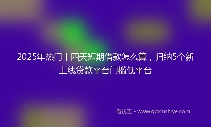 2025年热门十四天短期借款怎么算，归纳5个新上线贷款平台门槛低平台