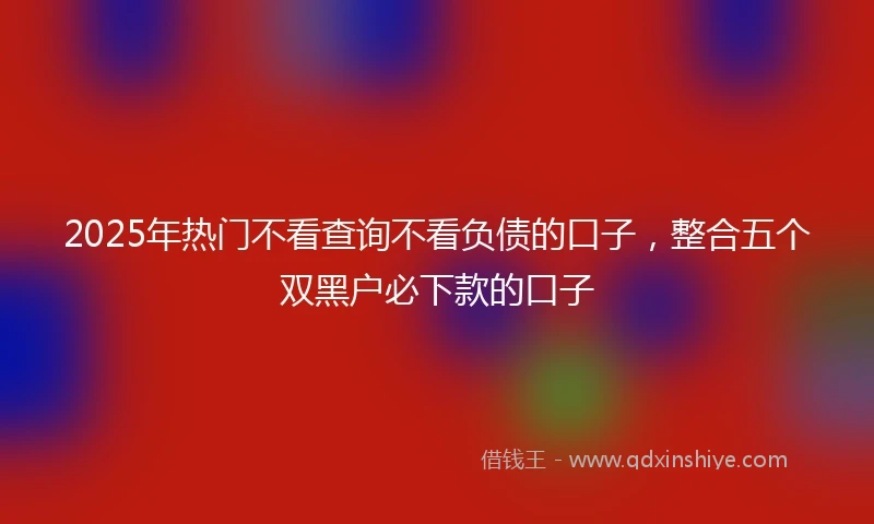 2025年热门不看查询不看负债的口子，整合五个双黑户必下款的口子