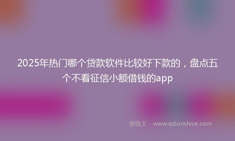 2025年热门哪个贷款软件比较好下款的，盘点五个不看征信小额借钱的app