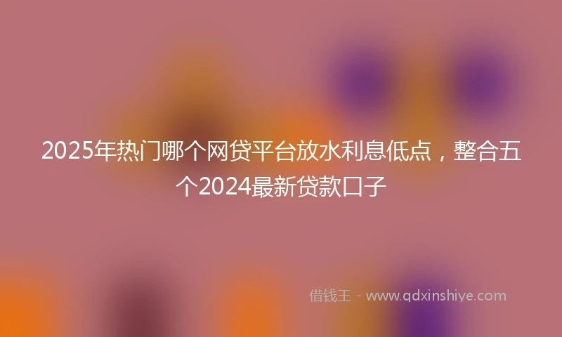 2025年热门哪个网贷平台放水利息低点，整合五个2024最新贷款口子