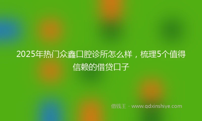 2025年热门众鑫口腔诊所怎么样，梳理5个值得信赖的借贷口子