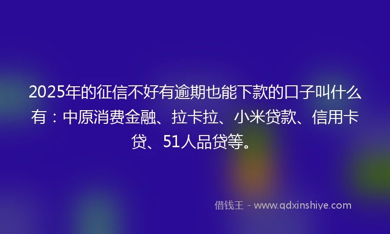 2025年的征信不好有逾期也能下款的口子叫什么有：中原消费金融、拉卡拉、小米贷款、信用卡贷、51人品贷等。