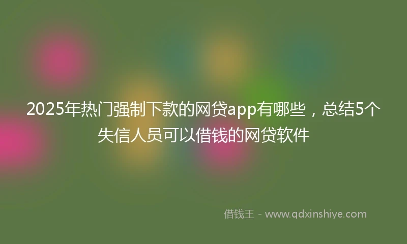 2025年热门强制下款的网贷app有哪些，总结5个失信人员可以借钱的网贷软件