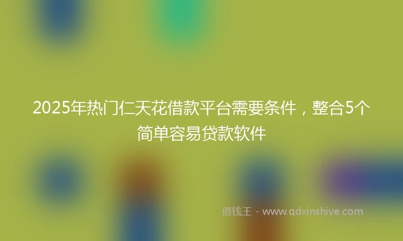 2025年热门仁天花借款平台需要条件，整合5个简单容易贷款软件