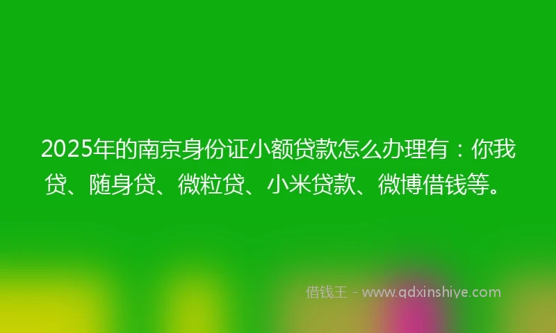 2025年的南京身份证小额贷款怎么办理有：你我贷、随身贷、微粒贷、小米贷款、微博借钱等。