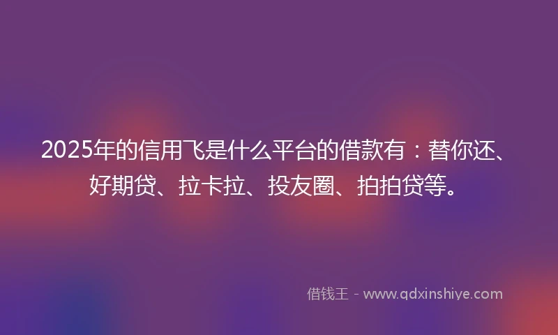 2025年的信用飞是什么平台的借款有：替你还、好期贷、拉卡拉、投友圈、拍拍贷等。