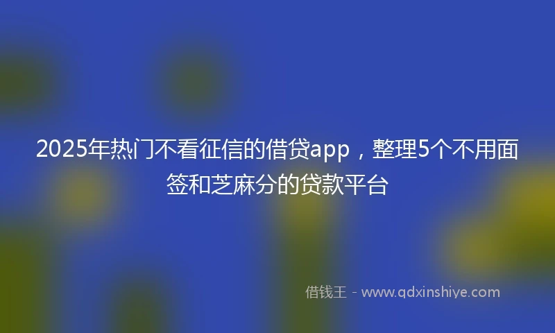 2025年热门不看征信的借贷app，整理5个不用面签和芝麻分的贷款平台