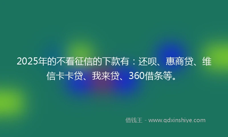 2025年的不看征信的下款有：还呗、惠商贷、维信卡卡贷、我来贷、360借条等。