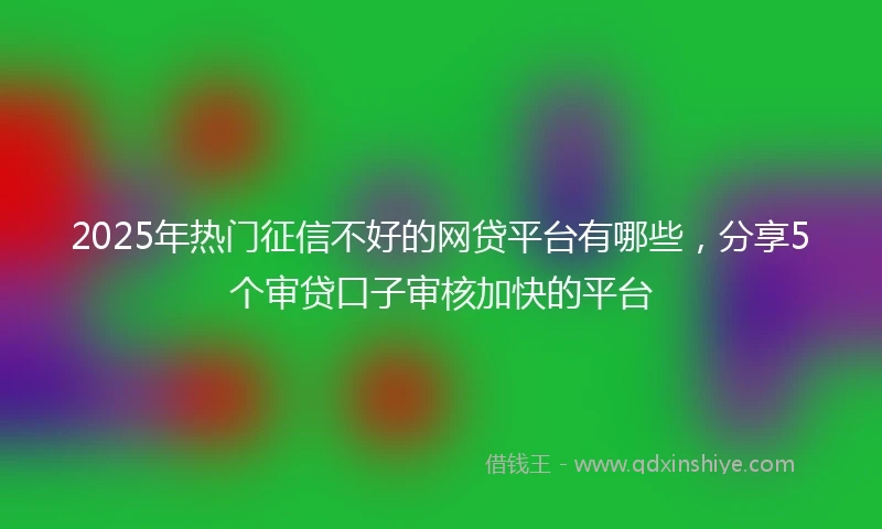 2025年热门征信不好的网贷平台有哪些，分享5个审贷口子审核加快的平台