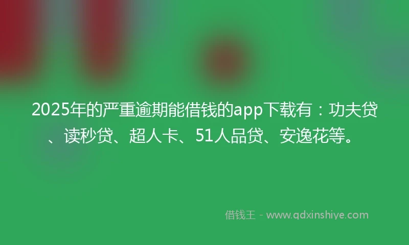 2025年的严重逾期能借钱的app下载有：功夫贷、读秒贷、超人卡、51人品贷、安逸花等。