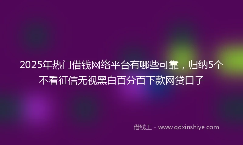 2025年热门借钱网络平台有哪些可靠，归纳5个不看征信无视黑白百分百下款网贷口子
