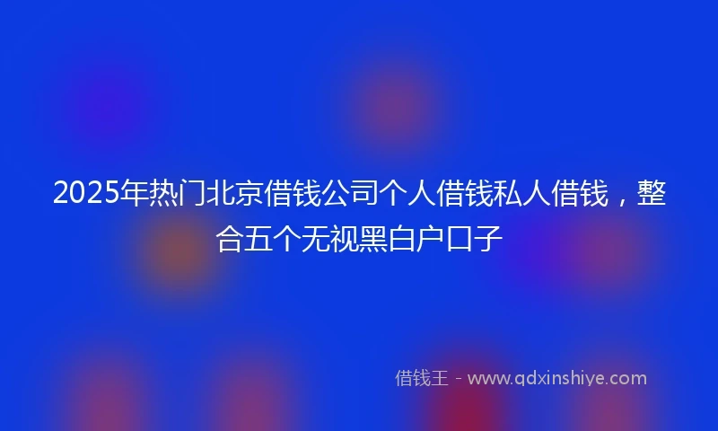 2025年热门北京借钱公司个人借钱私人借钱，整合五个无视黑白户口子