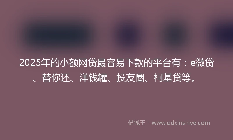 2025年的小额网贷最容易下款的平台有：e微贷、替你还、洋钱罐、投友圈、柯基贷等。