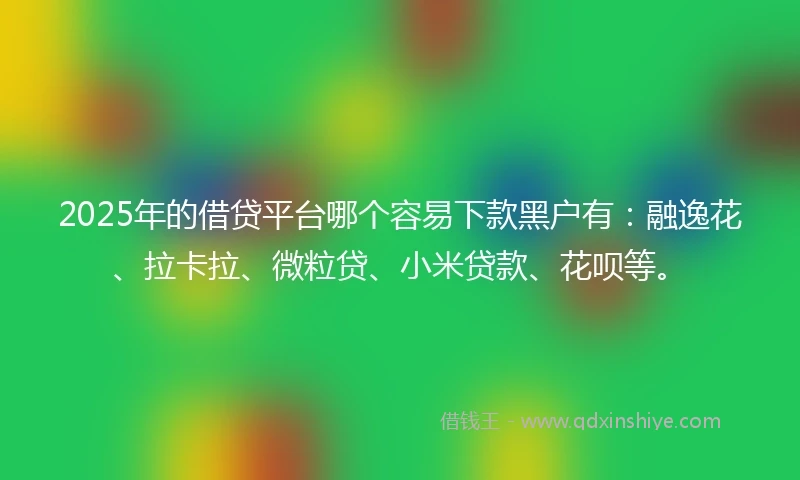 2025年的借贷平台哪个容易下款黑户有：融逸花、拉卡拉、微粒贷、小米贷款、花呗等。