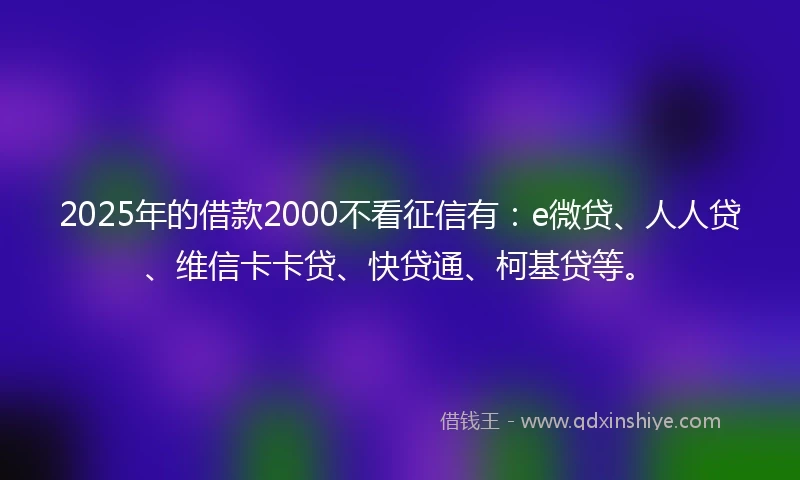 2025年的借款2000不看征信有：e微贷、人人贷、维信卡卡贷、快贷通、柯基贷等。