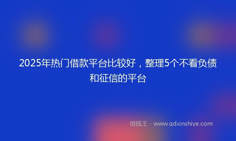 2025年热门借款平台比较好，整理5个不看负债和征信的平台