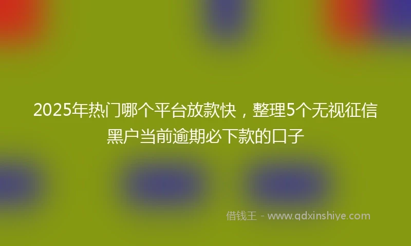 2025年热门哪个平台放款快，整理5个无视征信黑户当前逾期必下款的口子