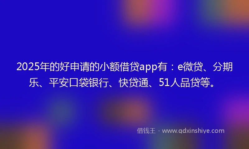 2025年的好申请的小额借贷app有：e微贷、分期乐、平安口袋银行、快贷通、51人品贷等。