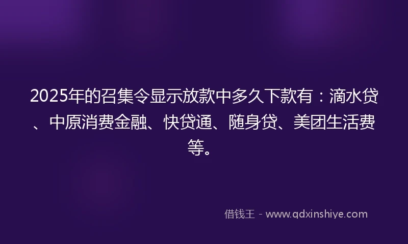 2025年的召集令显示放款中多久下款有：滴水贷、中原消费金融、快贷通、随身贷、美团生活费等。