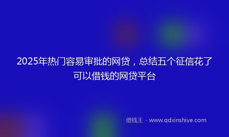 2025年热门容易审批的网贷，总结五个征信花了可以借钱的网贷平台