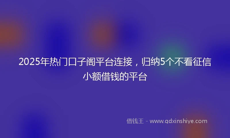 2025年热门口子阁平台连接,归纳5个不看征信小额借钱的平台