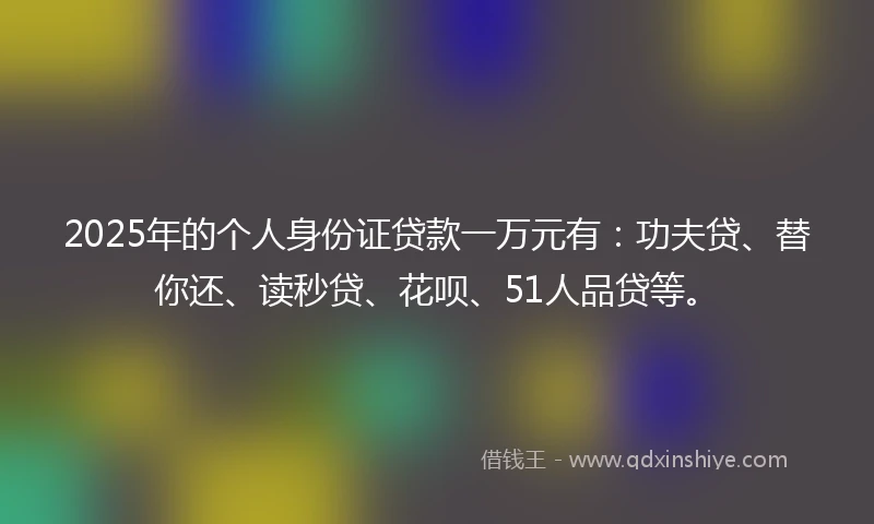 2025年的个人身份证贷款一万元有：功夫贷、替你还、读秒贷、花呗、51人品贷等。