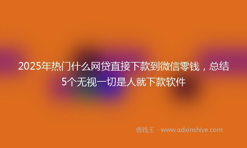 2025年热门什么网贷直接下款到微信零钱，总结5个无视一切是人就下款软件