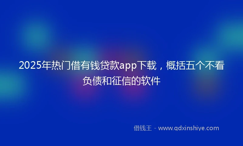 2025年热门借有钱贷款app下载，概括五个不看负债和征信的软件