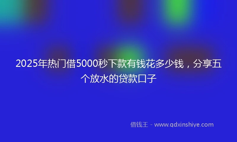 2025年热门借5000秒下款有钱花多少钱，分享五个放水的贷款口子