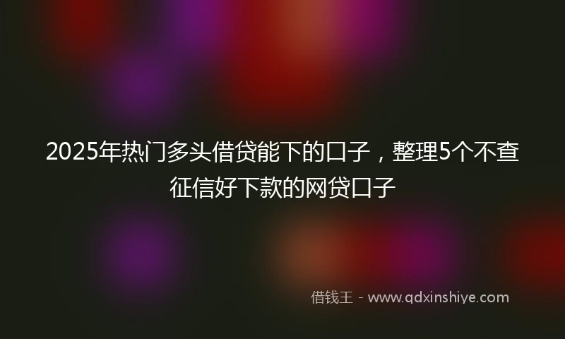 2025年热门多头借贷能下的口子，整理5个不查征信好下款的网贷口子