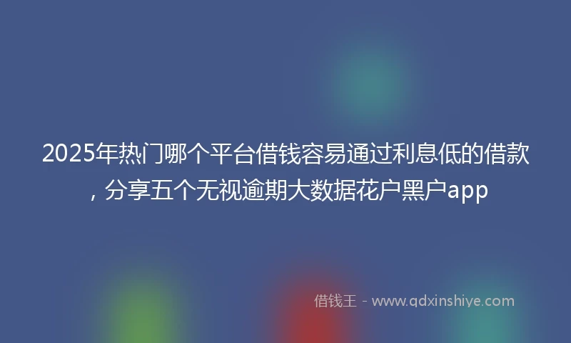2025年热门哪个平台借钱容易通过利息低的借款，分享五个无视逾期大数据花户黑户app