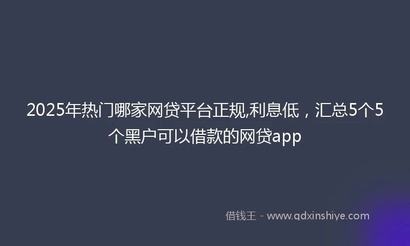 2025年热门哪家网贷平台正规,利息低，汇总5个5个黑户可以借款的网贷app
