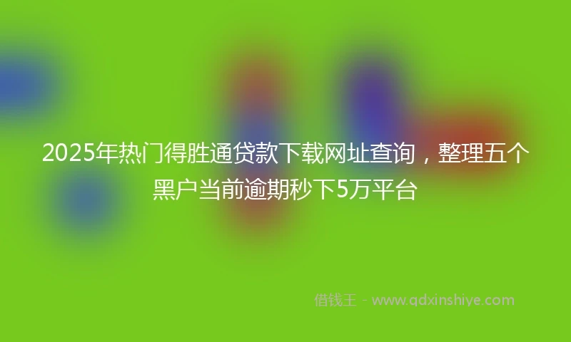 2025年热门得胜通贷款下载网址查询，整理五个黑户当前逾期秒下5万平台