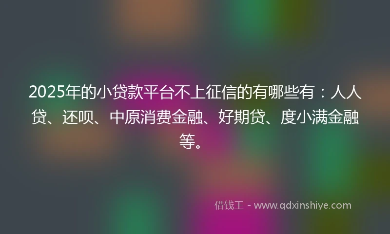 2025年的小贷款平台不上征信的有哪些有：人人贷、还呗、中原消费金融、好期贷、度小满金融等。