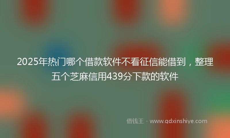 2025年热门哪个借款软件不看征信能借到，整理五个芝麻信用439分下款的软件