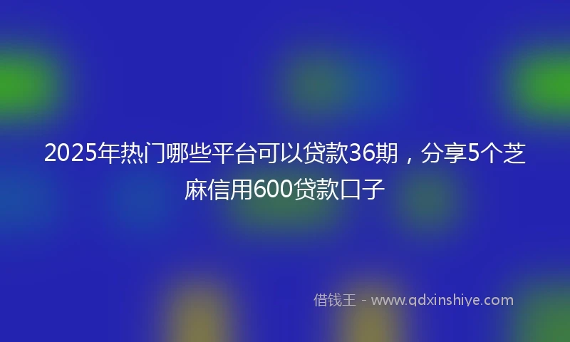 2025年热门哪些平台可以贷款36期,分享5个芝麻信用600贷款口子