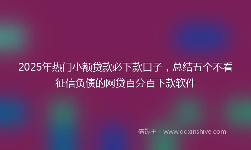 2025年热门小额贷款必下款口子，总结五个不看征信负债的网贷百分百下款软件