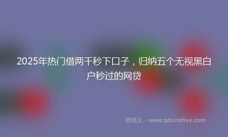 2025年热门借两千秒下口子，归纳五个无视黑白户秒过的网贷