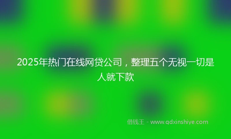 2025年热门在线网贷公司，整理五个无视一切是人就下款