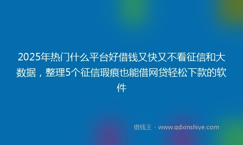 2025年热门什么平台好借钱又快又不看征信和大数据，整理5个征信瑕疵也能借网贷轻松下款的软件
