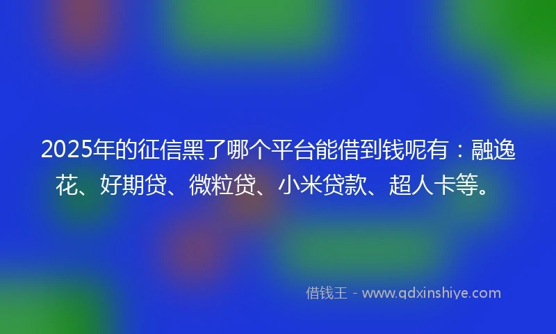 2025年的征信黑了哪个平台能借到钱呢有：融逸花、好期贷、微粒贷、小米贷款、超人卡等。