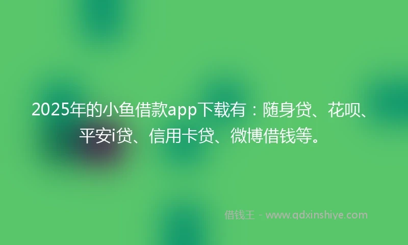 2025年的小鱼借款app下载有：随身贷、花呗、平安i贷、信用卡贷、微博借钱等。