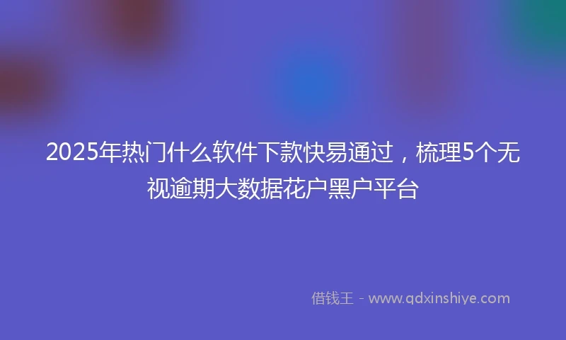 2025年热门什么软件下款快易通过，梳理5个无视逾期大数据花户黑户平台