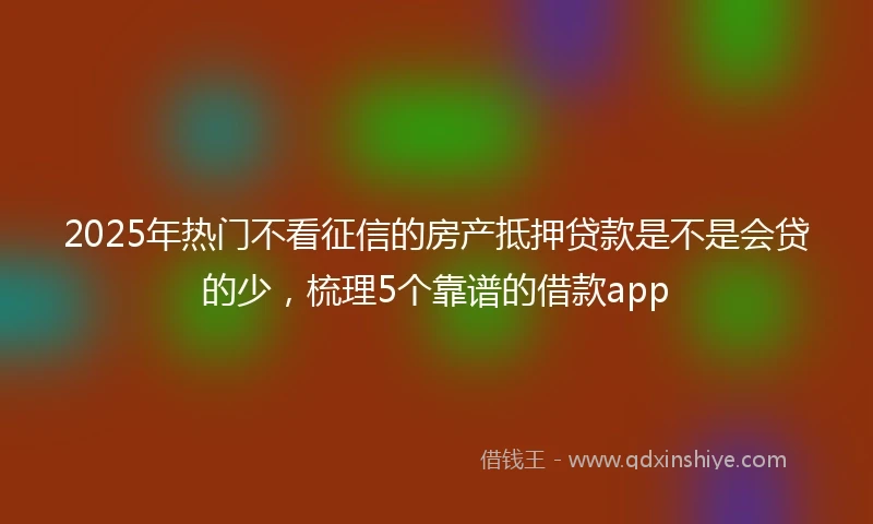 2025年热门不看征信的房产抵押贷款是不是会贷的少，梳理5个靠谱的借款app