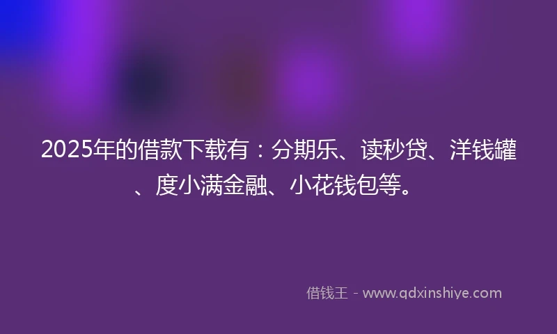2025年的借款下载有：分期乐、读秒贷、洋钱罐、度小满金融、小花钱包等。