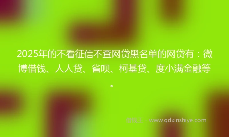 2025年的不看征信不查网贷黑名单的网贷有：微博借钱、人人贷、省呗、柯基贷、度小满金融等。