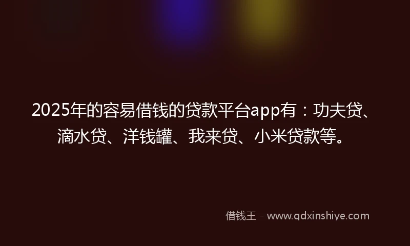 2025年的容易借钱的贷款平台app有：功夫贷、滴水贷、洋钱罐、我来贷、小米贷款等。