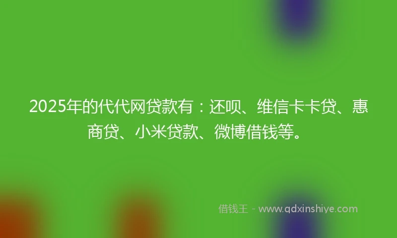2025年的代代网贷款有：还呗、维信卡卡贷、惠商贷、小米贷款、微博借钱等。