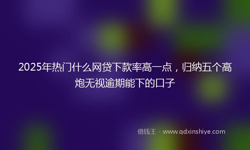 2025年热门什么网贷下款率高一点，归纳五个高炮无视逾期能下的口子